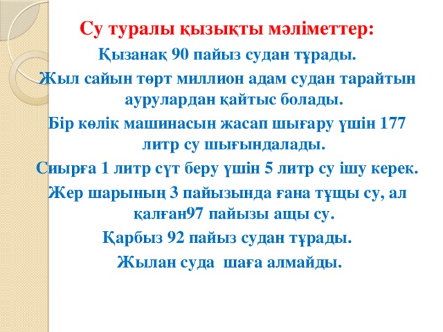 Су туралы қызықты мәліметтер: Қызанақ 90 пайыз судан тұрады. Жыл сайын төрт миллион адам судан тарайтын аурулардан қайтыс болады. Бір көлік машинасын жасап шығару үшін 177 литр су шығындалады. Сиырға 1 литр сүт беру үшін 5 литр су ішу керек. Жер шарының 3 пайызында ғана тұщы су, ал қалған97 пайызы ащы су. Қарбыз 92 пайыз судан тұрады.  Жылан суда  шаға алмайды.