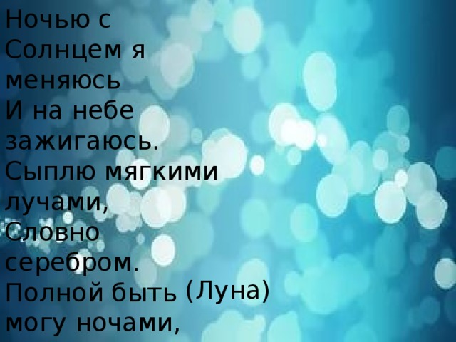 Ночью с Солнцем я меняюсь И на небе зажигаюсь. Сыплю мягкими лучами, Словно серебром. Полной быть могу ночами, А могу - серпом. (Луна)