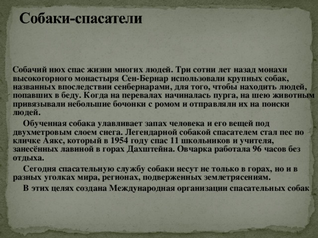 Собачий нюх спас жизни многих людей. Три сотни лет назад монахи высокогорного монастыря Сен-Бернар использовали крупных собак, названных впоследствии сенбернарами, для того, чтобы находить людей, попавших в беду. Когда на перевалах начиналась пурга, на шею животным привязывали небольшие бочонки с ромом и отправляли их на поиски людей.  Обученная собака улавливает запах человека и его вещей под двухметровым слоем снега. Легендарной собакой спасателем стал пес по кличке Аякс, который в 1954 году спас 11 школьников и учителя, занесённых лавиной в горах Дахштейна. Овчарка работала 96 часов без отдыха.  Сегодня спасательную службу собаки несут не только в горах, но и в разных уголках мира, регионах, подверженных землетрясениям.  В этих целях создана Международная организации спасательных собак