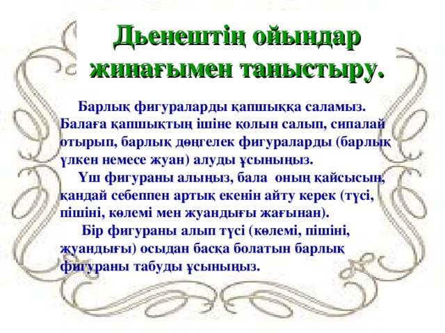 Дьенештің ойындар жинағымен таныстыру. Барлық фигураларды қапшыққа саламыз. Балаға қапшықтың ішіне қолын салып, сипалай отырып, барлық дөңгелек фигураларды (барлық үлкен немесе жуан) алуды ұсыныңыз. Үш фигураны алыңыз, бала оның қайсысын, қандай себеппен артық екенін айту керек (түсі, пішіні, көлемі мен жуандығы жағынан).  Бір фигураны алып түсі (көлемі, пішіні, жуандығы) осыдан басқа болатын барлық фигураны табуды ұсыныңыз.