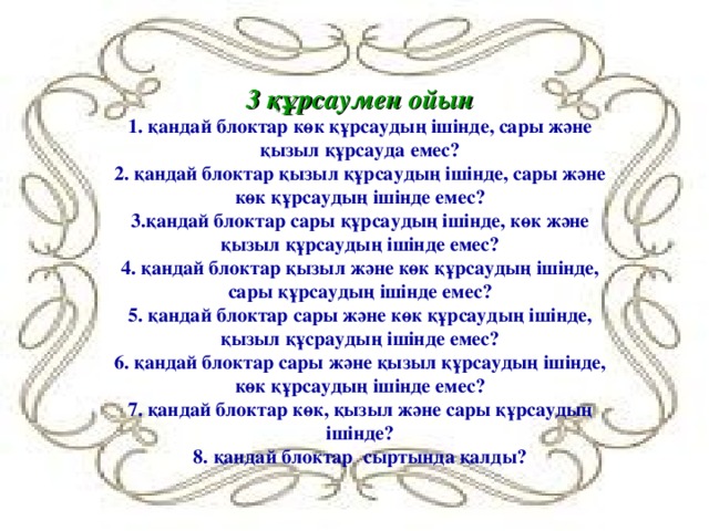 3 құрсаумен ойын  1. қандай блоктар көк құрсаудың ішінде, сары және қызыл құрсауда емес?  2. қандай блоктар қызыл құрсаудың ішінде, сары және көк құрсаудың ішінде емес?  3.қандай блоктар сары құрсаудың ішінде, көк және қызыл құрсаудың ішінде емес?  4. қандай блоктар қызыл және көк құрсаудың ішінде, сары құрсаудың ішінде емес?  5. қандай блоктар сары және көк құрсаудың ішінде, қызыл құсраудың ішінде емес?  6. қандай блоктар сары және қызыл құрсаудың ішінде, көк құрсаудың ішінде емес?  7. қандай блоктар көк, қызыл және сары құрсаудың ішінде?  8. қандай блоктар сыртында қалды?