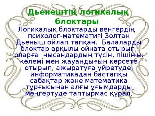 Дьенештің логикалық блоктары Логикалық блоктарды венгердің психолог-математигі Золтан Дьеныш ойлап тапқан. Балаларды блоктар арқылы ойната отырып, оларға нысандардың түсін, пішінін, көлемі мен жауандығын көрсете отырып, ажыратуға үйретуде, информатикадан бастапқы сабақтар және математика тұрғысынан алғы ұғымдарды меңгертуде таптырмас құрал.