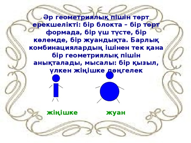 Әр геометриялық пішін төрт ерекшелікті: бір блокта – бір төрт формада, бір үш түсте, бір көлемде, бір жуандықта. Барлық комбинациялардың ішінен тек қана бір геометриялық пішін анықталады, мысалы: бір қызыл, үлкен жіңішке дөңгелек жіңішке   жуан