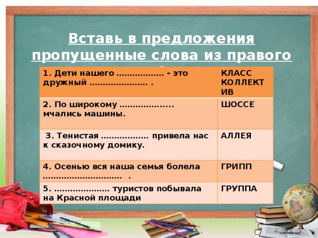 Вставь в предложения пропущенные слова из правого столбика? 1. Дети нашего ……………… - это дружный .………………… . КЛАСС 2. По широкому ……………..... мчались машины. КОЛЛЕКТИВ  ШОССЕ   3. Тенистая ……………… привела нас к сказочному домику.  АЛЛЕЯ 4. Осенью вся наша семья болела …………………………  . ГРИПП 5. ………………… туристов побывала на Красной площади ГРУППА