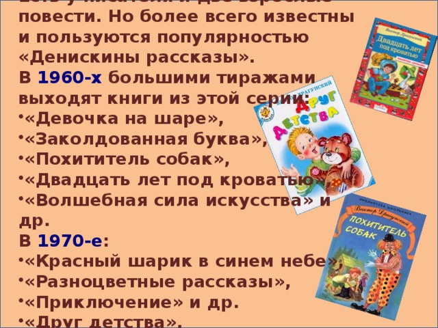 Есть у писателя и две взрослые повести. Но более всего известны и пользуются популярностью «Денискины рассказы». В 1960-х большими тиражами выходят книги из этой серии: «Девочка на шаре», «Заколдованная буква», «Похититель собак», «Двадцать лет под кроватью», «Волшебная сила искусства» и др. В 1970-е :