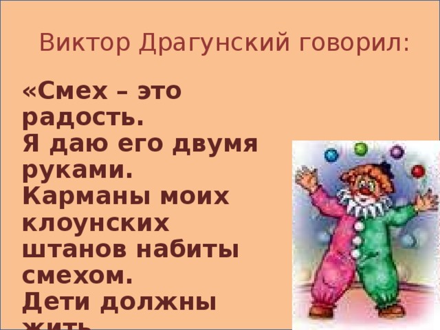 Виктор Драгунский говорил: «Смех – это радость. Я даю его двумя руками. Карманы моих клоунских штанов набиты смехом. Дети должны жить,  они должны радоваться… и я должен приносить радость детям…»