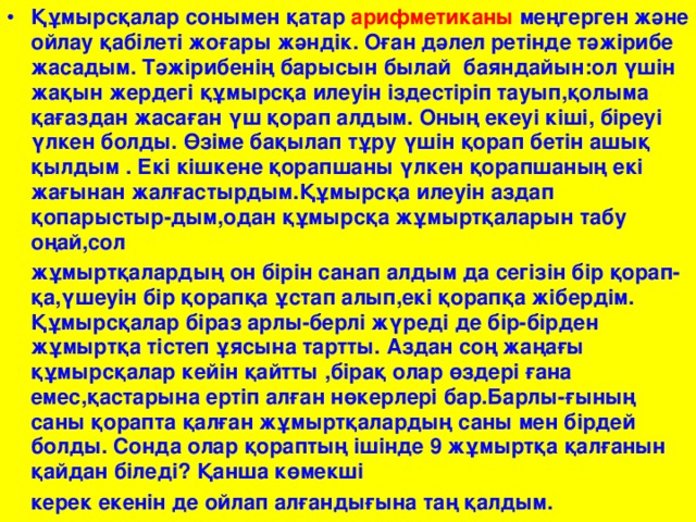 Құмырсқалар сонымен қатар арифметиканы меңгерген және ойлау қабілеті жоғары жәндік. Оған дәлел ретінде тәжірибе жасадым. Тәжірибенің барысын былай баяндайын:ол үшін жақын жердегі құмырсқа илеуін іздестіріп тауып,қолыма қағаздан жасаған үш қорап алдым. Оның екеуі кіші, біреуі үлкен болды. Өзіме бақылап тұру үшін қорап бетін ашық қылдым . Екі кішкене қорапшаны үлкен қорапшаның екі жағынан жалғастырдым.Құмырсқа илеуін аздап қопарыстыр-дым,одан құмырсқа жұмыртқаларын табу оңай,сол