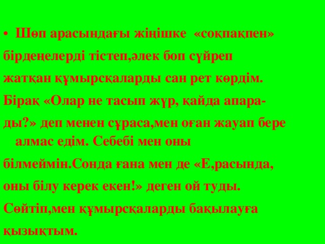 Шөп арасындағы жіңішке «соқпақпен» бірдеңелерді тістеп,әлек боп сүйреп жатқан құмырсқаларды сан рет көрдім. Бірақ «Олар не тасып жүр, қайда апара- ды?» деп менен сұраса,мен оған жауап бере алмас едім. Себебі мен оны білмеймін.Сонда ғана мен де «Е,расында, оны білу керек екен!» деген ой туды. Сөйтіп,мен құмырсқаларды бақылауға қызықтым.