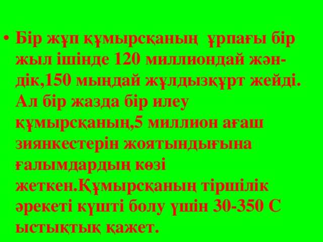 Бір жұп құмырсқаның ұрпағы бір жыл ішінде 120 миллиондай жән-дік,150 мыңдай жұлдызқұрт жейді. Ал бір жазда бір илеу құмырсқаның,5 миллион ағаш зиянкестерін жоятындығына ғалымдардың көзі жеткен.Құмырсқаның тіршілік әрекеті күшті болу үшін 30-350 С ыстықтық қажет.