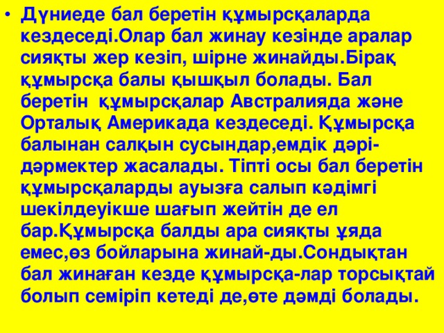 Дүниеде бал беретін құмырсқаларда кездеседі.Олар бал жинау кезінде аралар сияқты жер кезіп, шірне жинайды.Бірақ құмырсқа балы қышқыл болады. Бал беретін құмырсқалар Австралияда және Орталық Америкада кездеседі. Құмырсқа балынан салқын сусындар,емдік дәрі-дәрмектер жасалады. Тіпті осы бал беретін құмырсқаларды ауызға салып кәдімгі шекілдеуікше шағып жейтін де ел бар.Құмырсқа балды ара сияқты ұяда емес,өз бойларына жинай-ды.Сондықтан бал жинаған кезде құмырсқа-лар торсықтай болып семіріп кетеді де,өте дәмді болады.