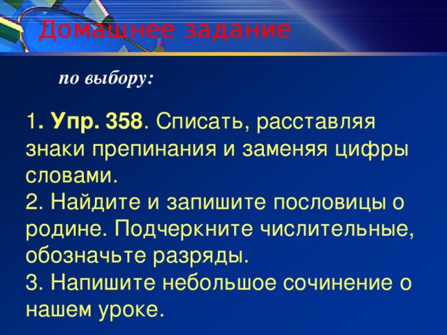 Домашнее задание по выбору: 1 . Упр. 358 . Списать, расставляя знаки препинания и заменяя цифры словами. 2. Найдите и запишите пословицы о родине. Подчеркните числительные, обозначьте разряды. 3. Напишите небольшое сочинение о нашем уроке.