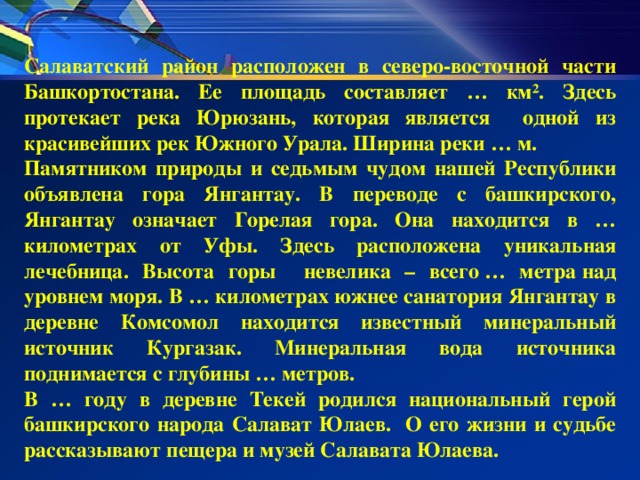 Салаватский район расположен в северо-восточной части Башкортостана. Ее площадь составляет … км². Здесь протекает река Юрюзань, которая является одной из красивейших рек Южного Урала. Ширина реки … м. Памятником природы и седьмым чудом нашей Республики объявлена гора Янгантау. В переводе с башкирского, Янгантау означает Горелая гора. Она находится в … километрах от Уфы. Здесь расположена уникальная лечебница. Высота горы невелика – всего … метра над уровнем моря. В … километрах южнее санатория Янгантау в деревне Комсомол находится известный минеральный источник Кургазак. Минеральная вода источника поднимается с глубины … метров. В … году в деревне Текей родился национальный герой башкирского народа Салават Юлаев. О его жизни и судьбе рассказывают пещера и музей Салавата Юлаева.