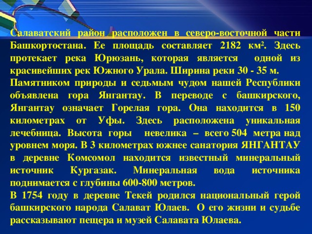 Салаватский район расположен в северо-восточной части Башкортостана. Ее площадь составляет 2182 км². Здесь протекает река Юрюзань, которая является одной из красивейших рек Южного Урала. Ширина реки 30 - 35 м. Памятником природы и седьмым чудом нашей Республики объявлена гора Янгантау. В переводе с башкирского, Янгантау означает Горелая гора. Она находится в 150 километрах от Уфы. Здесь расположена уникальная лечебница. Высота горы невелика – всего 504 метра над уровнем моря. В 3 километрах южнее санатория ЯНГАНТАУ в деревне Комсомол находится известный минеральный источник Кургазак. Минеральная вода источника поднимается с глубины 600-800 метров. В 1754 году в деревне Текей родился национальный герой башкирского народа Салават Юлаев. О его жизни и судьбе рассказывают пещера и музей Салавата Юлаева.