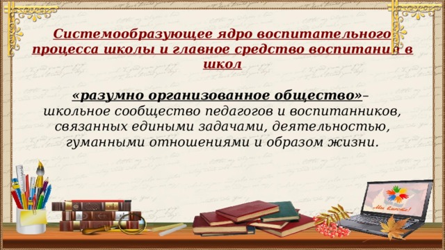 Системообразующее ядро воспитательного процесса школы и главное средство воспитания в школ «разумно организованное общество» –  школьное сообщество педагогов и воспитанников, связанных едиными задачами, деятельностью, гуманными отношениями и образом жизни.