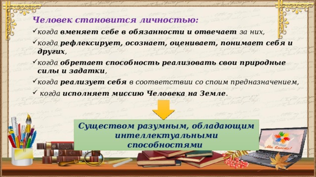 Человек становится личностью: когда вменяет себе в обязанности и отвечает за них, когда рефлексирует, осознает, оценивает, понимает себя и других , когда обретает способность реализовать свои природные силы и задатки , когда реализует себя в соответствии со споим предназначением,  когда исполняет миссию Человека на Земле . Существом разумным, обладающим интеллектуальными способностями