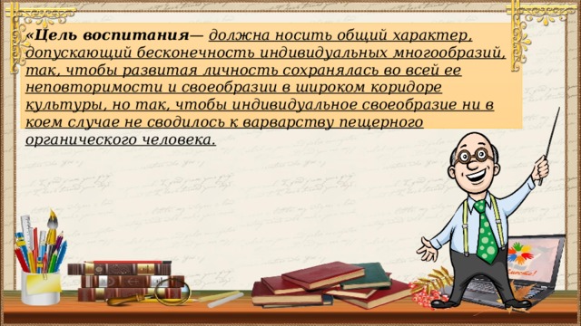 «Цель воспитания — должна носить общий характер, допускающий бесконечность индивидуальных многообразий, так, чтобы развитая личность сохранялась во всей ее неповторимости и своеобразии в широком коридоре культуры, но так, чтобы индивидуальное своеобразие ни в коем случае не сводилось к варварству пещерного органического человека.