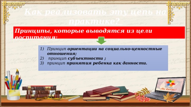 Как реализовать эту цепь на практике? Принципы, которые выводятся из цели воспитания:  Принцип ориентации на социально-ценностные отношения;  принцип субъектности ; принцип принятия ребенка как данности.