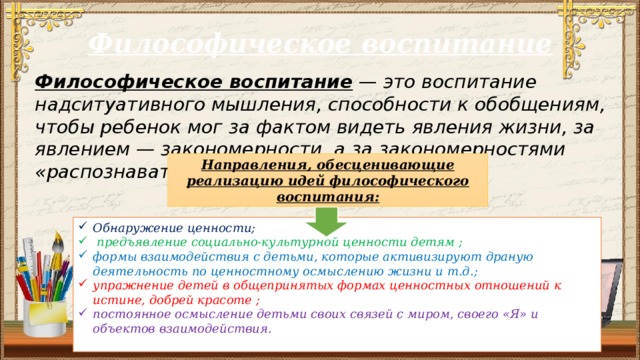 Философическое воспитание Философическое воспитание — это воспитание надситуативного мышления, способности к обобщениям, чтобы ребенок мог за фактом видеть явления жизни, за явлением — закономерности, а за закономерностями «распознавать основы человеческой жизни. Направления, обесценивающие реализацию идей философического воспитания: