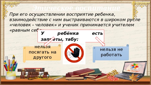 Этическое воспитание При его осуществлении восприятие ребенка, взаимодействие с ним выстраиваются в широком русле «человек - человек» и ученик принимается учителем «равным себе». У ребёнка есть запреты, табу:  нельзя посягать на другого нельзя не работать