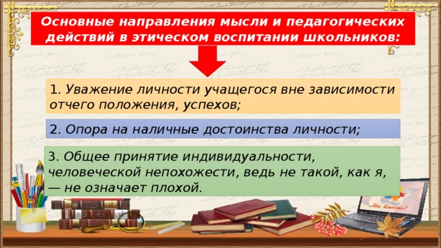 Основные направления мысли и педагогических действий в этическом воспитании школьников: 1. Уважение личности учащегося вне зависимости отчего положения, успехов;  2. Опора на наличные достоинства личности; 3. Общее принятие индивидуальности, человеческой непохожести, ведь не такой, как я, — не означает плохой.