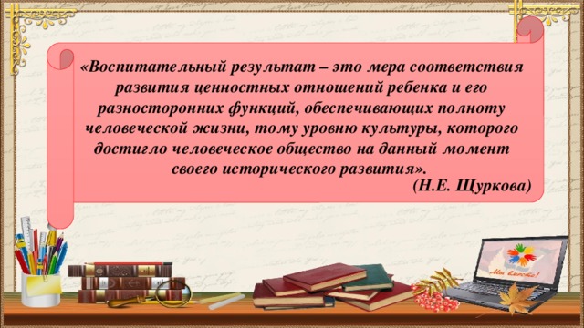 «Воспитательный результат – это мера соответствия развития ценностных отношений ребенка и его разносторонних функций, обеспечивающих полноту человеческой жизни, тому уровню культуры, которого достигло человеческое общество на данный момент своего исторического развития». (Н.Е. Щуркова)