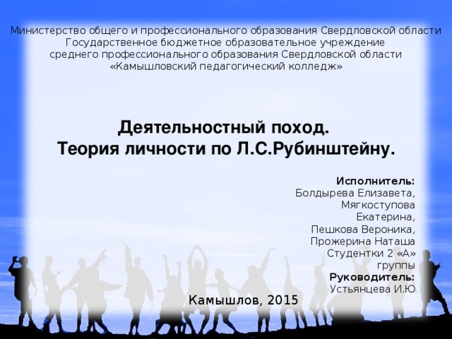 Министерство общего и профессионального образования Свердловской области Государственное бюджетное образовательное учреждение среднего профессионального образования Свердловской области «Камышловский педагогический колледж» Деятельностный поход. Теория личности по Л.С.Рубинштейну. Исполнитель: Болдырева Елизавета, Мягкоступова Екатерина, Пешкова Вероника, Прожерина Наташа Студентки 2 «А» группы Руководитель: Устьянцева И.Ю Камышлов, 2015