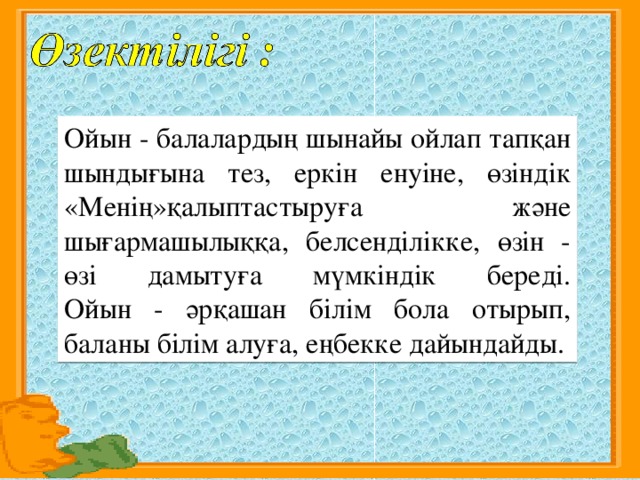 Ойын - балалардың шынайы ойлап тапқан шындығына тез, еркін енуіне, өзіндік «Менің»қалыптастыруға және шығармашылыққа, белсенділікке, өзін - өзі дамытуға мүмкіндік береді.  Ойын - әрқашан білім бола отырып, баланы білім алуға, еңбекке дайындайды.