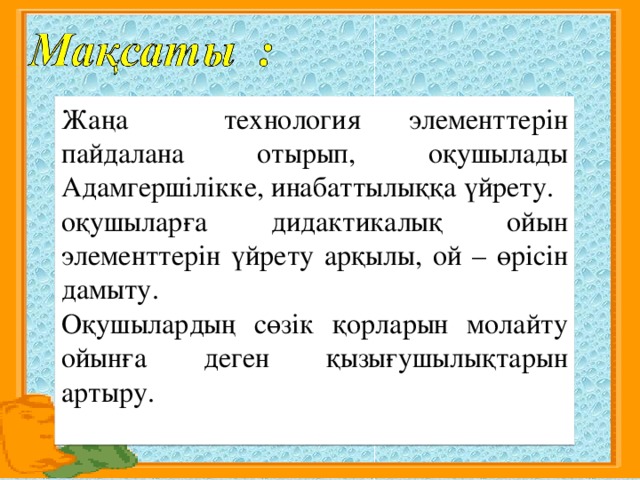 Жаңа технология элементтерін пайдалана отырып, оқушылады Адамгершілікке, инабаттылыққа үйрету. оқушыларға дидактикалық ойын элементтерін үйрету арқылы, ой – өрісін дамыту. Оқушылардың сөзік қорларын молайту ойынға деген қызығушылықтарын артыру.