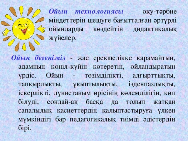 Ойын технологиясы – оқу-тәрбие міндеттерін шешуге бағытталған әртүрлі ойындарды көздейтін дидактикалық жүйелер.   Ойын дегеніміз  - жас ерекшелікке қарамайтын, адамның көңіл-күйін көтеретін, ойландыратын үрдіс. Ойын - төзімділікті, алғырттықты, тапқырлықты, ұқыптылықты, ізденпаздықты, іскерлікті, дүниетаным өрісінің көлемділігін, көп білуді, сондай-ақ басқа да толып жатқан сапалылық қасиеттердің қалыптастыруға үлкен мүмкіндігі бар педагогикалық тиімді әдістердің бірі.