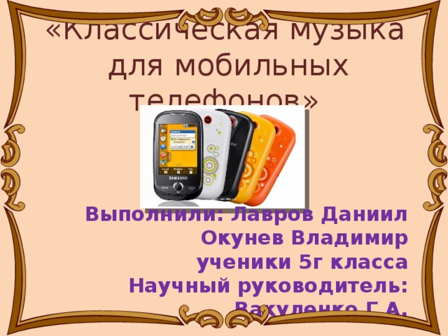 «Классическая музыка для мобильных телефонов» Выполнили: Лавров Даниил Окунев Владимир ученики 5г класса Научный руководитель: Вакуленко Г.А.