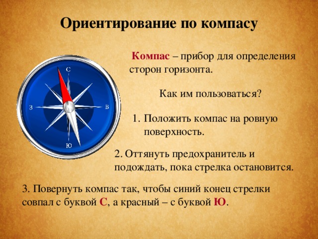 Ориентирование по компасу Компас – прибор для определения сторон горизонта.  Как им пользоваться? Положить компас на ровную поверхность. 2. Оттянуть предохранитель и подождать, пока стрелка остановится. 3. Повернуть компас так, чтобы синий конец стрелки совпал с буквой С , а красный – с буквой Ю .