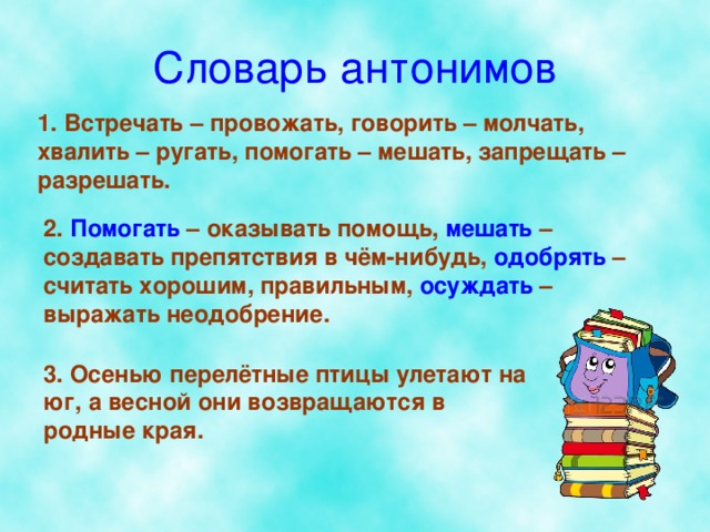 Словарь антонимов 1. Встречать – провожать, говорить – молчать, хвалить – ругать, помогать – мешать, запрещать – разрешать. 2. Помогать – оказывать помощь, мешать – создавать препятствия в чём-нибудь, одобрять – считать хорошим, правильным, осуждать – выражать неодобрение. 3. Осенью перелётные птицы улетают на юг, а весной они возвращаются в родные края.