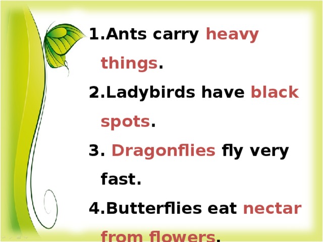 Ants carry heavy things . Ladybirds have black spots .  Dragonflies fly very fast. Butterflies eat nectar from flowers .