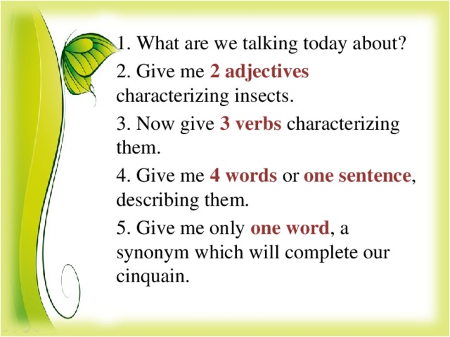 1. What are we talking today about? 2. Give me 2 adjectives characterizing insects. 3. Now give 3 verbs characterizing them. 4. Give me 4 words or  one sentence , describing them. 5. Give me only one word , a synonym which will complete our cinquain.