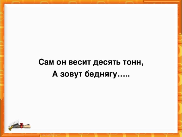 Сам он весит десять тонн, А зовут беднягу…..