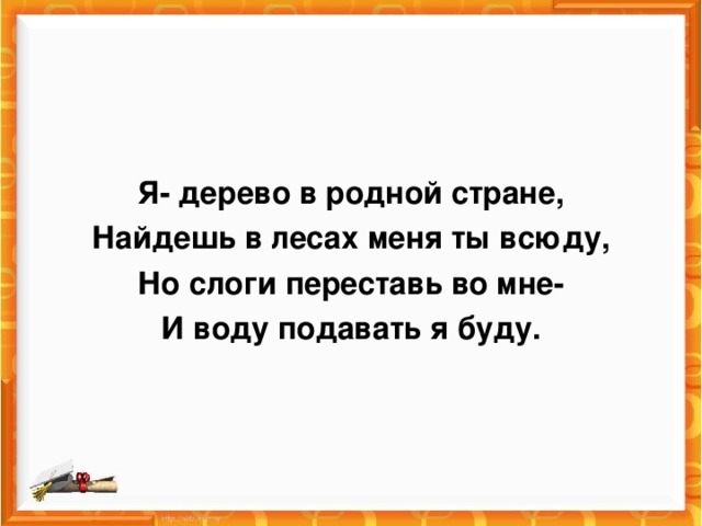 Я- дерево в родной стране, Найдешь в лесах меня ты всюду, Но слоги переставь во мне- И воду подавать я буду.