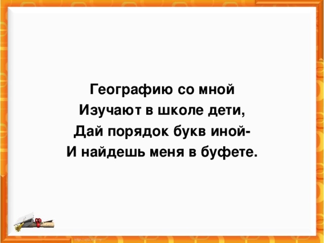 Географию со мной Изучают в школе дети, Дай порядок букв иной- И найдешь меня в буфете.