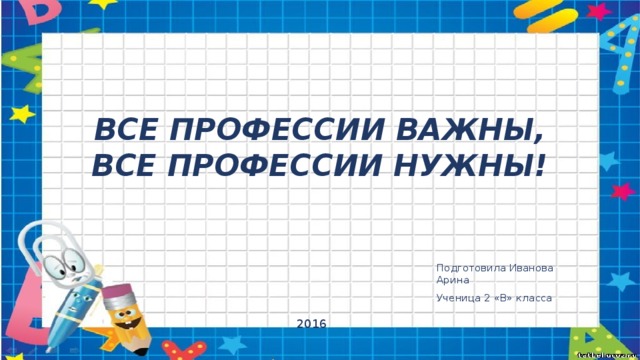 ВСЕ ПРОФЕССИИ ВАЖНЫ,  ВСЕ ПРОФЕССИИ НУЖНЫ! Подготовила Иванова Арина Ученица 2 «В» класса 2016