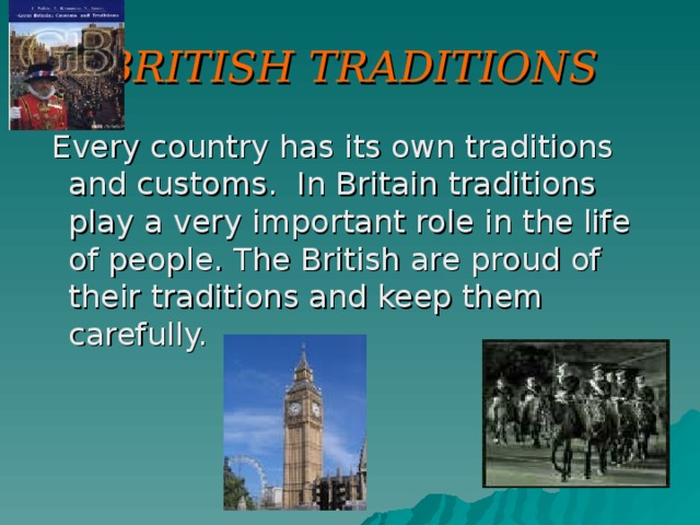 BRITISH TRADITIONS  Every country has its own traditions and customs. In Britain traditions play a very important role in the life of people. The British are proud of their traditions and keep them carefully.