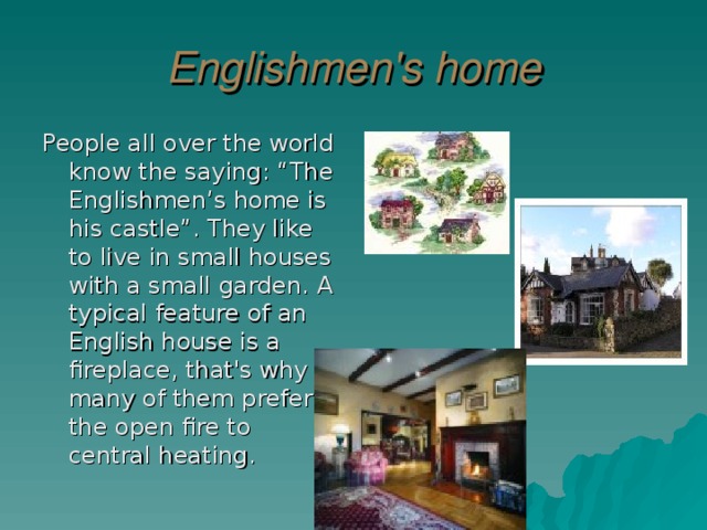 Englishmen's home People all over the world know the saying: “The Englishmen’s home is his castle”. They like to live in small houses with a small garden. A typical feature of an English house is a fireplace, that's why many of them prefer the open fire to central heating.