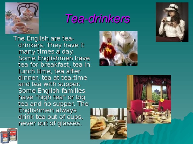 Tea-drinkers  The English are tea-drinkers. They have it many times a day. Some Englishmen have tea for breakfast, tea in lunch time, tea after dinner, tea at tea-time and tea with supper. Some English families have 