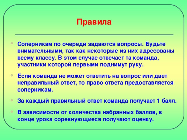 Правила Соперникам по очереди задаются вопросы. Будьте внимательными, так как некоторые из них адресованы всему классу. В этом случае отвечает та команда, участники которой первыми поднимут руку. Если команда не может ответить на вопрос или дает неправильный ответ, то право ответа предоставляется соперникам.  За каждый правильный ответ команда получает 1 балл.