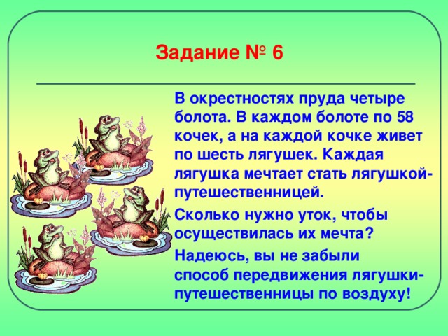 Задание № 6 В окрестностях пруда четыре болота. В каждом болоте по 58 кочек, а на каждой кочке живет по шесть лягушек. Каждая лягушка мечтает стать лягушкой-путешественницей. Сколько нужно уток, чтобы осуществилась их мечта? Надеюсь, вы не забыли  способ передвижения лягушки-путешественницы по воздуху!