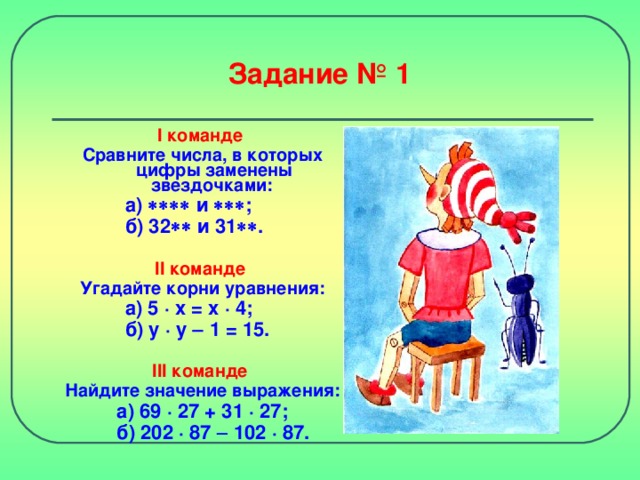 Задание № 1 I команде Сравните числа, в которых цифры заменены звездочками:    а)  и   ;   б) 32  и 31  .   II команде Угадайте корни уравнения:    а) 5 · x = x · 4 ;   б) y · y   1 = 15.  III команде Найдите значение выражения: а) 69 · 27 + 31  · 27;  б) 202 · 87  102  · 87.