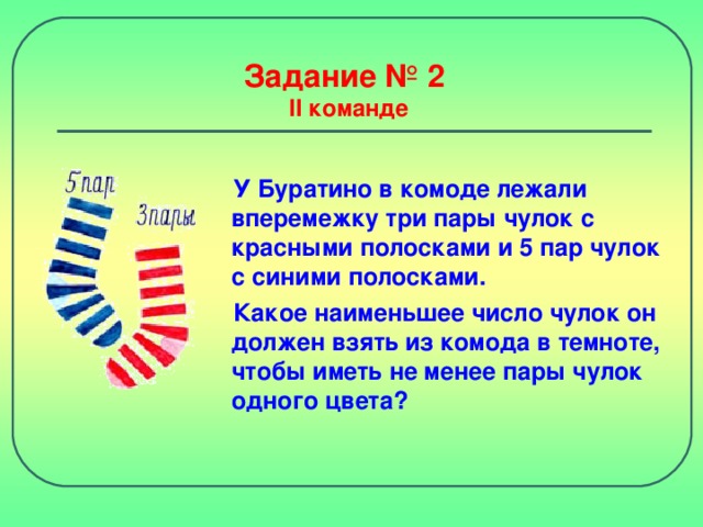 Задание № 2  II команде У Буратино в комоде лежали вперемежку три пары чулок с красными полосками и 5 пар чулок с синими полосками. Какое наименьшее число чулок он должен взять из комода в темноте, чтобы иметь не менее пары чулок одного цвета?