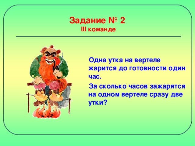 Задание № 2  III команде Одна утка на вертеле жарится до готовности один час. За сколько часов зажарятся на одном вертеле сразу две утки?