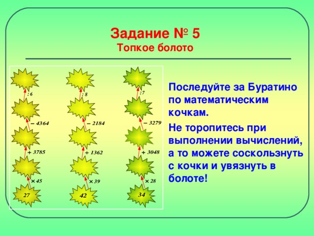 Задание № 5  Топкое болото Последуйте за Буратино по математическим кочкам. Не торопитесь при выполнении вычислений, а то можете соскользнуть с кочки и увязнуть в болоте!