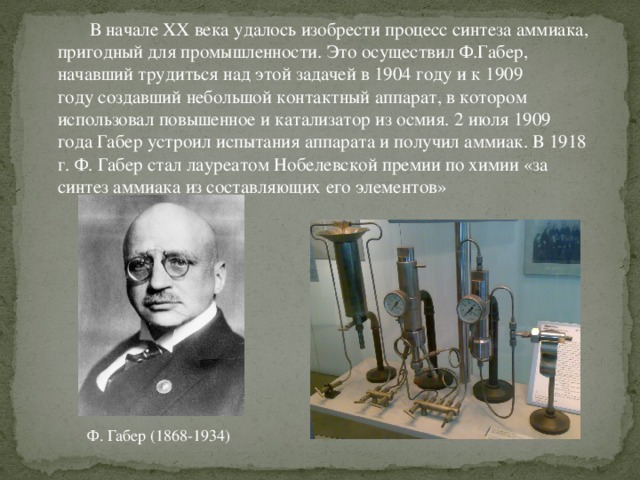 В начале XX века удалось изобрести процесс синтеза аммиака, пригодный для промышленности. Это осуществил Ф.Габер, начавший трудиться над этой задачей в 1904 году и к 1909 году создавший небольшой контактный аппарат, в котором использовал повышенное и катализатор из осмия. 2 июля 1909 года Габер устроил испытания аппарата и получил аммиак. В 1918 г. Ф. Габер стал лауреатом Нобелевской премии по химии «за синтез аммиака из составляющих его элементов» Ф. Габер (1868-1934)