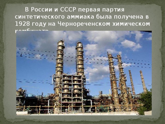   В России и СССР первая партия синтетического аммиака была получена в 1928 году на Чернореченском химическом комбинате.