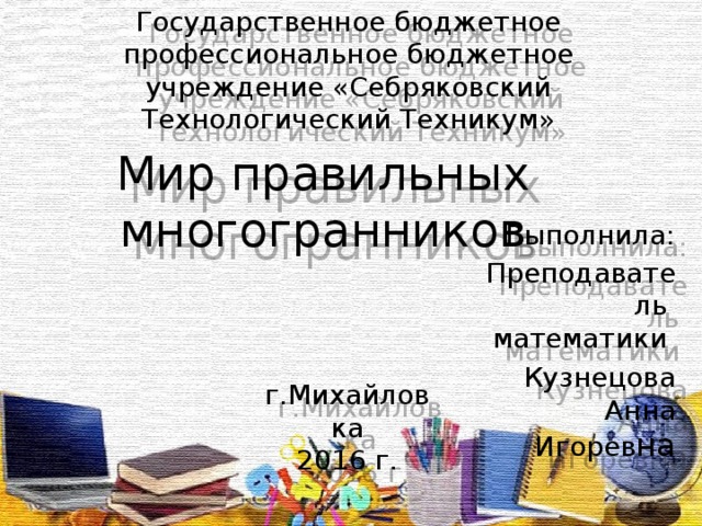 Государственное бюджетное профессиональное бюджетное учреждение «Себряковский Технологический Техникум» Мир правильных многогранников Выполнила: Преподаватель математики Кузнецова Анна Игорев на г.Михайловка 2016 г.